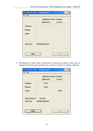 VI Curso de Geotecnia – ICOG Delegación de Aragón – Slope/W
31
• Presionando el botón Stara comenzará el proceso de cálculo, hasta que se
obtengan los factores de seguridad, tan y como se muestra en la figura siguiente:
 