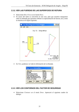VI Curso de Geotecnia – ICOG Delegación de Aragón – Slope/W
33
2.3.2. VER LAS FUERZAS DE LAS SUPERFICIES DE ROTURA
• Seleccionar Slice Forces en el menú Draw.
• El cursor del ratón se convertirá en una cruz, para que nosotros marquemos
sobre la rebanada que queramos obtener su representación de fuerzas, tal y como
se muestra en la figura siguiente:
• En View, podemos ver toda la información de la rebanada.
2.3.3. VER LOS CONTORNOS DEL FACTOR DE SEGURIDAD
• Seleccionar Contours en el menú Draw. Aparecerá el siguiente cuadro de
diálogo:
 