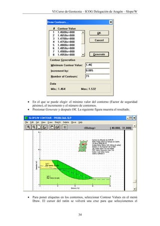 VI Curso de Geotecnia – ICOG Delegación de Aragón – Slope/W
34
• En el que se puede elegir: el mínimo valor del contorno (Factor de seguridad
pésimo), el incremento y el número de contornos.
• Presionar Generate y después OK. La siguiente figura muestra el resultado.
• Para poner etiquetas en los contornos, seleccionar Contour Values en el menú
Draw. El cursor del ratón se volverá una cruz para que seleccionemos el
 