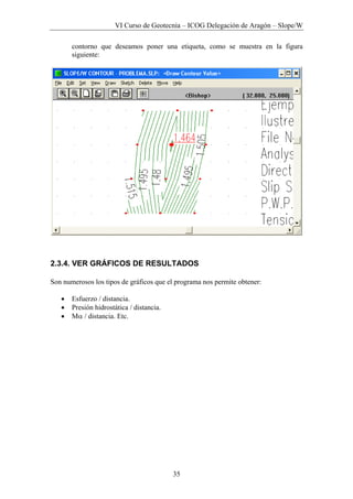 VI Curso de Geotecnia – ICOG Delegación de Aragón – Slope/W
35
contorno que deseamos poner una etiqueta, como se muestra en la figura
siguiente:
2.3.4. VER GRÁFICOS DE RESULTADOS
Son numerosos los tipos de gráficos que el programa nos permite obtener:
• Esfuerzo / distancia.
• Presión hidrostática / distancia.
• Mα / distancia. Etc.
 