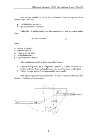 VI Curso de Geotecnia – ICOG Delegación de Aragón – Slope/W
2
Existen varios métodos de cálculo para establecer el factor de seguridad de un
talud en suelos, estos son:
• Equilibrio límite de fuerzas.
• Equilibrio límite de momentos.
En el análisis de esfuerzos efectivos, la resistencia al corte de un suelo se define
como:
'tan)(' φστ uc n −+= (1)
donde:
τ = resistencia al corte.
c’= cohesión efectiva.
σn = esfuerzo normal total.
u = presión hidrostática.
φ’ = ángulo friccional efectivo.
La formulación de equilibrio límite asume lo siguiente:
1. El factor de seguridad de la componente cohesiva y la parte friccional de la
resistencia al corte de un suelo es la misma para todos los suelos involucrados.
2. El factor de seguridad es el mismo para todas las rebanadas.
En las figuras siguientes se muestran todas las fuerzas actuantes sobre una rotura
circular y compuesta respectivamente.
 