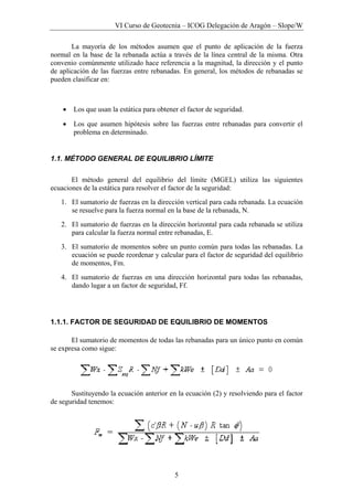 VI Curso de Geotecnia – ICOG Delegación de Aragón – Slope/W
5
La mayoría de los métodos asumen que el punto de aplicación de la fuerza
normal en la base de la rebanada actúa a través de la línea central de la misma. Otra
convenio comúnmente utilizado hace referencia a la magnitud, la dirección y el punto
de aplicación de las fuerzas entre rebanadas. En general, los métodos de rebanadas se
pueden clasificar en:
• Los que usan la estática para obtener el factor de seguridad.
• Los que asumen hipótesis sobre las fuerzas entre rebanadas para convertir el
problema en determinado.
1.1. MÉTODO GENERAL DE EQUILIBRIO LÍMITE
El método general del equilibrio del límite (MGEL) utiliza las siguientes
ecuaciones de la estática para resolver el factor de la seguridad:
1. El sumatorio de fuerzas en la dirección vertical para cada rebanada. La ecuación
se resuelve para la fuerza normal en la base de la rebanada, N.
2. El sumatorio de fuerzas en la dirección horizontal para cada rebanada se utiliza
para calcular la fuerza normal entre rebanadas, E.
3. El sumatorio de momentos sobre un punto común para todas las rebanadas. La
ecuación se puede reordenar y calcular para el factor de seguridad del equilibrio
de momentos, Fm.
4. El sumatorio de fuerzas en una dirección horizontal para todas las rebanadas,
dando lugar a un factor de seguridad, Ff.
1.1.1. FACTOR DE SEGURIDAD DE EQUILIBRIO DE MOMENTOS
El sumatorio de momentos de todas las rebanadas para un único punto en común
se expresa como sigue:
Sustituyendo la ecuación anterior en la ecuación (2) y resolviendo para el factor
de seguridad tenemos:
 