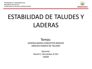 PROGRAMA DE INGENIERÍA CIVIL 
MECANICA DE SUELOS II 
ESTABILIDAD DE TALUDES-GENERALIDADES 
ESTABILIDAD DE TALUDES Y 
LADERAS 
Temas: 
GENERALIDADES-CONCEPTOS BÁSICOS 
ANÁLISIS SISMICO DE TALUDES 
Docente: 
Daniel E. Hernández-IC-M.I 
UDEM 
 