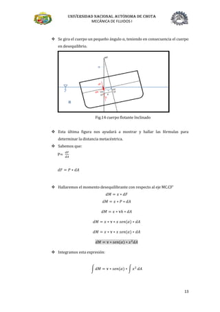 Universidad nacional autónoma de chota
MECÁNICA DE FLUIDOS I
13
❖ Se gira el cuerpo un pequeño ángulo α, teniendo en consecuencia el cuerpo
en desequilibrio.
Fig.14 cuerpo flotante Inclinado
❖ Esta última figura nos ayudará a mostrar y hallar las fórmulas para
determinar la distancia metacéntrica.
❖ Sabemos que:
P=
𝑑𝐹
𝑑𝐴
𝑑𝐹 = 𝑃 ∗ 𝑑𝐴
❖ Hallaremos el momento desequilibrante con respecto al eje MC.CF’
𝑑𝑀 = 𝑥 ∗ 𝑑𝐹
𝑑𝑀 = 𝑥 ∗ 𝑃 ∗ 𝑑𝐴
𝑑𝑀 = 𝑥 ∗ ɤℎ ∗ 𝑑𝐴
𝑑𝑀 = 𝑥 ∗ ɤ ∗ 𝑥 𝑠𝑒𝑛(𝛼) ∗ 𝑑𝐴
𝑑𝑀 = 𝑥 ∗ ɤ ∗ 𝑥 𝑠𝑒𝑛(𝛼) ∗ 𝑑𝐴
𝑑𝑀 = ɤ ∗ 𝑠𝑒𝑛(𝛼) ∗ 𝑥2
𝑑𝐴
❖ Integramos esta expresión:
∫ 𝑑𝑀 = ɤ ∗ 𝑠𝑒𝑛(𝛼) ∗ ∫ 𝑥2
𝑑𝐴
 