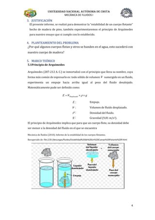 Universidad nacional autónoma de chota
MECÁNICA DE FLUIDOS I
4
3. JUSTIFICACIÓN
El presente informe, se realizó para demostrar la “estabilidad de un cuerpo flotante”
hecho de madera de pino, también experimentaremos el principio de Arquímedes
para nuestro ensayo que si cumple con lo establecido.
4. PLANTEAMIENTO DEL PROBLEMA
¿Por qué algunos cuerpos flotan y otros se hunden en el agua, esto sucederá con
nuestro cuerpo de madera?
5. MARCO TEÓRICO
5.1Principio de Arquímedes
Arquímedes (287-212 A. C.) se inmortalizó con el principio que lleva su nombre, cuya
forma más común de expresarlo es: todo sólido de volumen V sumergido en un fluido,
experimenta un empuje hacia arriba igual al peso del fluido desalojado.
Matemáticamente pude ser definido como:
gVE Desplazado  
Empuje.
:V Volumen de fluido desplazado.
: Densidad del fluido.
:g Gravedad (9,81 m/s2).
El principio de Arquímedes implica que para que un cuerpo flote, su densidad debe
ser menor a la densidad del fluido en el que se encuentra
Mecánica de fluidos (2010). Informe de la estabilidad de los cuerpos flotantes.
Recuperado de: file:///D:/descargas/fluidos/Estabilidad%20de%20Un%20Cuerpo%20Flotante%20f.html
:E
 