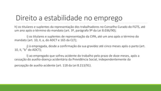 Direito a estabilidade no emprego
h) os titulares e suplentes da representação dos trabalhadores no Conselho Curado do FGTS, até
um ano após o término do mandato (art. 3º, parágrafo 9º da Lei 8.036/90);
i) os titulares e suplentes de representação da CIPA, até um ano após o término do
mandato (art. 10, II, a, do ADCT e 165 da CLT);
j) à empregada, desde a confirmação da sua gravidez até cinco meses após o parto (art.
10, II, "b" do ADCT);
l) ao empregado que sofreu acidente do trabalho pelo prazo de doze meses, após a
cessação do auxílio-doença acidentária da Previdência Social, independentemente da
percepção de auxílio-acidente (art. 118 da Lei 8.213/91).
 