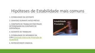 Hipóteses de Estabilidade mais comuns
1. ESTABILIDADE DA GESTANTE
2. GRAVIDEZ DURANTE AVISO PRÉVIO
3. CONTRATO DE TRABALHO POR PRAZO
DETERMINADO OU CONTRATO DE
EXPERIÊNCIA.
4. ACIDENTE DE TRABALHO
5. ESTABILIDADE DE MEMBROS DA
CIPA (Comissão Interna de Prevenção de
Acidentes);
6. REPRESENTANTE SINDICAL
 
