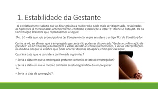1. Estabilidade da Gestante
Já é relativamente sabido que ao ficar grávida a mulher não pode mais ser dispensada, ressalvadas
as hipóteses já mencionadas anteriormente, conforme estabelece a letra “b” do inciso II do Art. 10 da
Constituição Brasileira que reproduzimos a seguir:
“Art. 10 – Até que seja promulgada a Lei Complementar a que se refere o artigo 7º, I da Constituição:
Como se vê, ao afirmar que a empregada gestante não pode ser dispensada “desde a confirmação da
gravidez” a Constituição já dá margem a várias dúvidas e, consequentemente, a várias interpretações
na medida em que se verifica que pode ocorrer diversas situações, como por exemplo:
Qual é a data que se considera confirmada a gravidez?
– Seria a data em que a empregada gestante comunica o fato ao empregador?
– Seria a data em que o médico confirma o estado gravídico da empregada?
ou
– Seria a data da concepção?
 
