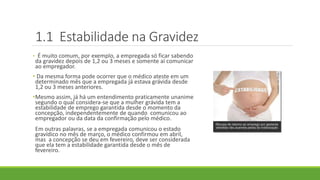 1.1 Estabilidade na Gravidez
• É muito comum, por exemplo, a empregada só ficar sabendo
da gravidez depois de 1,2 ou 3 meses e somente aí comunicar
ao empregador.
• Da mesma forma pode ocorrer que o médico ateste em um
determinado mês que a empregada já estava grávida desde
1,2 ou 3 meses anteriores.
•Mesmo assim, já há um entendimento praticamente unanime
segundo o qual considera-se que a mulher grávida tem a
estabilidade de emprego garantida desde o momento da
concepção, independentemente de quando comunicou ao
empregador ou da data da confirmação pelo médico.
Em outras palavras, se a empregada comunicou o estado
gravídico no mês de março, o médico confirmou em abril,
mas a concepção se deu em fevereiro, deve ser considerada
que ela tem a estabilidade garantida desde o mês de
fevereiro.
 