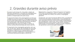 2. Gravidez durante aviso prévio
•Durante muito tempo foi discutido e objeto de
decisões divergentes a situação da empregada que
fica grávida no curso do cumprimento do aviso
prévio e é dispensada sem justa causa
•O argumento básico dos empregadores era de que
a dispensa ocorrera quando a empregada gestante
já tinha sido dispensada e apenas estava cumprindo
aviso prévio que segundo entendimento da época
era equiparado a um contrato por tempo
determinado haja vista que ambas as partes já
tinham conhecimento da data do inicio e do fim.
•O argumento das empregadas gestantes, por sua
vez, era de que, apesar da concepção ter ocorrido
durante o cumprimento do aviso prévio, deveria
prevalecer o fato de que o tempo deste aviso
integra o período trabalhado e a despedida só se
concretiza efetivamente após o último dia.
•Obviamente, enquanto o Tribunal Superior do Trabalho
(TST) não se manifestava sobre o assunto a questão ia
sendo decidida ora a favor, ora contra a empregada
gestante.
Finalmente, por meio da Súmula 396 do TST, a questão foi
finalmente elucidada, prevalecendo o entendimento de
que a gravidez durante o aviso prévio gera estabilidade e,
por conseguinte, a partir daí, caso a mulher tenha ficado
grávida durante o aviso prévio e não tenha recebido a
indenização correspondente, poderá estudar a hipótese
de apresentar uma reclamação trabalhista.
 