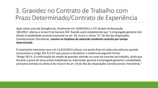 3. Gravidez no Contrato de Trabalho com
Prazo Determinado/Contrato de Experiência
Após vários anos de divergências, finalmente em 14/09/2012 o TST através da Resolução
185/2012 alterou o inciso III da Súmula 244 ficando assim estabelecido que “a empregada gestante tem
direito à estabilidade provisória prevista no art. 10, inciso II, alinea “b”, do Ato das Disposições
Constitucionais Transitórias, mesmo na hipótese de admissão mediante contrato por tempo
determinado.
É importante mencionar que a lei 12.812/2013 colocou um ponto final em toda esta celeuma quando
acrescentou o artigo 391-A à CLT que passou a disciplinar a matéria da seguinte forma:
“Artigo 391-A. A confirmação do estado de gravidez advindo no curso do contrato de trabalho, ainda que
durante o prazo do aviso prévio trabalhado ou indenizado, garante à empregada gestante a estabilidade
provisória prevista na alínea b do inciso II do art. 10 do Ato das Disposições Constitucionais Transitórias.”
 