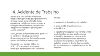 4. Acidente de Trabalho
Aquele que tiver sofrido acidente de
trabalho tem garantida, pelo prazo mínimo
de doze meses, a manutenção do seu
contrato de trabalho na empresa, após a
cessação do auxílio-doença acidentário,
independentemente de percepção de
auxílio-acidente”.
Antes, porém, é importante saber quais são
as condições básicas para que um
determinado acidente de trabalho possa
gerar a estabilidade no emprego.
De acordo com o artigo 118 da Lei
nº 8.213/91 a garantia ao emprego
pressupõe a presença de três requisitos
básicos:
a) a ocorrência de acidente do trabalho;
b) a concessão de auxílio-doença
acidentário; e
c) a posterior cessação desse benefício. Não
tendo havido o gozo de auxílio-doença
acidentário, tampouco a existência de
incapacidade laborativa ou de doença
ocupacional equiparável ao acidente de
trabalho, subsiste o direito do empregador
de, imotivadamente, rescindir o contrato de
trabalho.
 