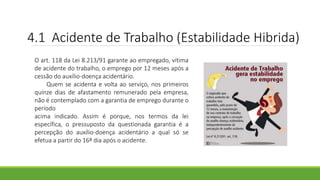 4.1 Acidente de Trabalho (Estabilidade Hibrida)
O art. 118 da Lei 8.213/91 garante ao empregado, vítima
de acidente do trabalho, o emprego por 12 meses após a
cessão do auxílio-doença acidentário.
Quem se acidenta e volta ao serviço, nos primeiros
quinze dias de afastamento remunerado pela empresa,
não é contemplado com a garantia de emprego durante o
período
acima indicado. Assim é porque, nos termos da lei
específica, o pressuposto da questionada garantia é a
percepção do auxílio-doença acidentário a qual só se
efetua a partir do 16º dia após o acidente.
 
