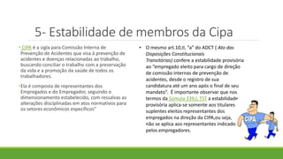 5- Estabilidade de membros da Cipa
• CIPA é a sigla para Comissão Interna de
Prevenção de Acidentes que visa à prevenção de
acidentes e doenças relacionadas ao trabalho,
buscando conciliar o trabalho com a preservação
da vida e a promoção da saúde de todos os
trabalhadores.
•Ela é composta de representantes dos
Empregados e do Empregador, seguindo o
dimensionamento estabelecido, com ressalvas as
alterações disciplinadas em atos normativos para
os setores econômicos específicos”
• O mesmo art.10,II, “a” do ADCT ( Ato das
Disposições Constitucionais
Transitórias) confere a estabilidade provisória
ao “empregado eleito para cargo de direção
de comissão internas de prevenção de
acidentes, desde o registro de sua
candidatura até um ano após o final de seu
mandato”. É importante observar que nos
termos da Súmula 339,I, TST a estabilidade
provisória aplica-se somente aos titulares e
suplentes eleitos representantes dos
empregados na direção da CIPA,ou seja,
não se aplica aos representantes indicados
pelos empregadores.
 