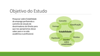 Objetivo do Estudo
Estabilidade
Conceito
Classificação
DireitosHipóteses
Dúvidas
sobre
estabilidade
Formas
Pesquisar sobre Estabilidade
de emprego perfazendo o
caminho de estudo de
doutrinadores do Direito para
que nos apropriemos desse
saber para e na vida
acadêmica e profissional.
 