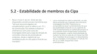 5.2 - Estabilidade de membros da Cipa
• Reza o inciso II, do art. 10 do ato das
disposições constitucionais transitórias que
"até que seja promulgada a lei
complementar a que se refere o art. 7º, I,
da constituição, fica vedada a dispensa
arbitrária ou sem justa causa do
empregado eleito para cargo de direção de
comissões internas de prevenção de
acidentes, desde o registro de sua
candidatura até um ano após o final de seu
mandato".
• Lavra controvérsia sobre a extensão, ou não,
dessa proteção aos suplentes dos membros
empregados da CIPA. Predomina na
jurisprudência atual o entendimento de que
tal estabilidade entende-se ao suplente da
CIPA fundamentando-se sobretudo porque se
os suplentes forem dispensados livremente
pelo empregador, surgirá impossibilidade de
cumprir-se a lei no caso de um titular da CIPA
ficar impedido de prosseguir no desempenho
de seu mandato. O enunciado n.º 339 do TST,
de 22.12.1994, da guarida a este
entendimento.
 