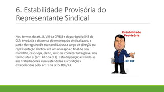 6. Estabilidade Provisória do
Representante Sindical
Nos termos do art. 8, VIII da CF/88 e do parágrafo 543 da
CLT: é vedada a dispensa do empregado sindicalizado, a
partir do registro de sua candidatura a cargo de direção ou
representação sindical até um ano após o final de seu
mandato, caso seja, eleito, salvo se cometer falta grave, nos
termos da Lei (art. 482 da CLT). Esta disposição estende-se
aos trabalhadores rurais atendidas as condições
estabelecidas pelo art. 1 da Lei 5.889/73.
 