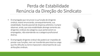 Perda de Estabilidade
Renúncia da Direção do Sindicato
• O empregado que renunciar à sua função de dirigente
sindical, estará renunciando, consequentemente, sua
estabilidade, ficando passível de dispensa arbitrária. Cumpre
observar, ainda, que esta estabilidade abrange somente aos
dirigentes sindicais da categoria a que pertencerem os
empregados, não estendendo-se a categoria profissional
diversa.
• O empregado dirigente sindical não poderá ser impedido de
prestar suas funções, nem ser transferido para local ou cargo
que lhe dificulte ou torne impossível o desempenho de suas
atribuições sindicais.
 