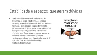 Estabilidade e aspectos que geram dúvidas
• A estabilidade decorrente de contrato de
trabalho por prazo indeterminado impede
dispensa do empregado. Entretanto, no término
normal de contrato por prazo determinado,
inclusive de experiência que é o mais comum, o
desligamento será possível no último dia do
contrato, sem ônus para a empresa, porque a
hipótese não será de dispensa, mas de
desligamento decorrente da extinção normal do
contrato, face à transitoriedade desta
modalidade contratual.
 