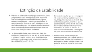 Extinção da Estabilidade
• O direito de estabilidade no emprego visa a impedir, como
já registramos, que o empregador, quando lhe convier,
denuncie o respectivo contrato de trabalho, pagando,
embora, ao empregado, a indenização proporcional ao
tempo de serviço. Daí dizer-se que o empregado estável
tem direito ao emprego, não podendo dele ser despedido
senão nas hipóteses expressamente previstas em lei, na
forma e nas condições que ela estabelecer.
• Se o empregado estável praticar uma falta grave, seu
empregador poderá demiti-lo, mas terá de provar, perante
a Justiça do Trabalho, a prática dessa falta dela obter a
prévia autorização para resolver o contrato de trabalho
(arts. 494 e 652, letra "b", da CLT).
• É importante ressaltar que se o empregador
não suspender o empregado e requerer o
inquérito judicial no prazo de até trinta dias,
contados da suspensão, entende-se que há
perdão tácito nos termos do art. 453 da CLT,
decaindo tal direito baseado no princípio
fundamental do Direito do Trabalho da
Irrenunciabilidade de Direitos o empregado
não pode renunciar direito de estabilidade.
• Mesmo quando ocorrer extinção do
estabelecimento em que o estável trabalha e
haverem outras filiais em funcionamento, o
empregado só poderá transferi-lo sem a sua
anuência, se ocorrer motivo de forço maior
(...)
 