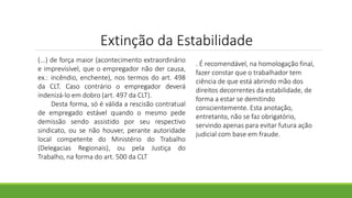 Extinção da Estabilidade
(...) de força maior (acontecimento extraordinário
e imprevisível, que o empregador não der causa,
ex.: incêndio, enchente), nos termos do art. 498
da CLT. Caso contrário o empregador deverá
indenizá-lo em dobro (art. 497 da CLT).
Desta forma, só é válida a rescisão contratual
de empregado estável quando o mesmo pede
demissão sendo assistido por seu respectivo
sindicato, ou se não houver, perante autoridade
local competente do Ministério do Trabalho
(Delegacias Regionais), ou pela Justiça do
Trabalho, na forma do art. 500 da CLT
. É recomendável, na homologação final,
fazer constar que o trabalhador tem
ciência de que está abrindo mão dos
direitos decorrentes da estabilidade, de
forma a estar se demitindo
conscientemente. Esta anotação,
entretanto, não se faz obrigatório,
servindo apenas para evitar futura ação
judicial com base em fraude.
 