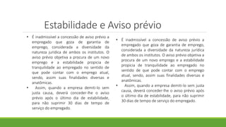 Estabilidade e Aviso prévio
• É inadmissível a concessão de aviso prévio a
empregado que goza de garantia de
emprego, considerada a diversidade da
natureza jurídica de ambos os institutos. O
aviso prévio objetiva a procura de um novo
emprego e a estabilidade propicia de
tranquilidade ao empregado no sentido de
que pode contar com o emprego atual,
sendo, assim suas finalidades diversas e
anatômicas.
• Assim, quando a empresa demiti-lo sem
justa causa, deverá conceder-lhe o aviso
prévio após o último dia de estabilidade,
para não suprimir 30 dias de tempo de
serviço do empregado.
• É inadmissível a concessão de aviso prévio a
empregado que goza de garantia de emprego,
considerada a diversidade da natureza jurídica
de ambos os institutos. O aviso prévio objetiva a
procura de um novo emprego e a estabilidade
propicia de tranquilidade ao empregado no
sentido de que pode contar com o emprego
atual, sendo, assim suas finalidades diversas e
anatômicas.
• Assim, quando a empresa demiti-lo sem justa
causa, deverá conceder-lhe o aviso prévio após
o último dia de estabilidade, para não suprimir
30 dias de tempo de serviço do empregado.
 