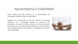 Aposentadoria e Estabilidade
Outro aspecto que gera dúvida é se a aposentadoria do
empregados estável extingue a estabilidade?
Depende da continuidade ou não do contrato de emprego
celebrado. Se o empregado estável se aposentar mas
permanecer em vigor o mesmo contrato, ele continua estável.
Entretanto, se com a aposentadoria extinguir-se o pacto laboral,
sendo posteriormente recontratado o empregado não possui
mais estabilidade
 