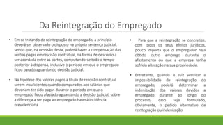 Da Reintegração do Empregado
• Em se tratando de reintegração de empregado, a princípio
deverá ser observado o disposto na própria sentença judicial,
sendo que, na omissão desta, poderá haver a compensação das
verbas pagas em rescisão contratual, na forma de desconto a
ser acordada entre as partes, computando-se todo o tempo
posterior à dispensa, inclusive o período em que o empregado
ficou parado aguardando decisão judicial.
• Na hipótese dos valores pagos a título de rescisão contratual
serem insuficientes quando comparados aos salários que
deveriam ter sido pagos durante o período em que o
empregado ficou afastado aguardando a decisão judicial, sobre
a diferença a ser paga ao empregado haverá incidência
previdenciária.
• Para que a reintegração se concretize,
com todos os seus efeitos jurídicos,
pouco importa que o empregador haja
obtido outro emprego durante o
afastamento ou que a empresa tenha
sofrido alteração na sua propriedade.
• Entretanto, quando o Juiz verificar a
impossibilidade de reintegração do
empregado, poderá determinar a
indenização dos valores devidos a
empregado durante ao longo do
processo, caso seja formulado,
obviamente, o pedido alternativo de
reintegração ou indenização
 