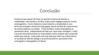 Conclusão
Conclui-se que apesar de haver um grande números de direitos a
estabilidade, esta hipótese, de fato, acaba sendo negligenciada por muitos
empregadores . Como relatamos nesse trabalho a estabilidade é uma
forma de proteção e direito do empregado, diante da falta de compromisso
de setores públicos e privados. É fato também muitos empregados se
aproveitam disso. Independente do lado que “quer levar vantagem”, o fato
é que por desconhecimento ou impunidade muitos acabam não cumprindo
aquilo que está lei, mostrando acima de tudo que tudo isso é decorrência
na verdade da falta de diálogo e de profissionalismo que existe entre
empregado e empregadores no Brasil .
 