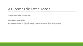 As Formas de Estabilidade
São duas formas de estabilidade:
Aquela prevista em lei e;
Aquela decorrente de cláusula inserida no documento coletivo da categoria.
 