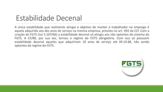 Estabilidade Decenal
A única estabilidade que realmente atingia o objetivo de manter o trabalhador no emprego é
aquela adquirida aos dez anos de serviço na mesma empresa, prevista no art. 492 da CLT. Com a
criação do FGTS (Lei 5.107/66) a estabilidade decenal só atingia aos não optantes do sistema do
FGTS. A CF/88, por sua vez, tornou o regime do FGTS obrigatório. Com isso só possuem
estabilidade decenal aqueles que adquiriram 10 anos de serviço até 04.10.88, não sendo
optantes do regime do FGTS.
 
