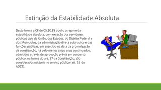 Extinção da Estabilidade Absoluta
Desta forma a CF de 05.10.88 aboliu o regime da
estabilidade absoluta, com exceção dos servidores
públicos civis da União, dos Estados, do Distrito Federal e
dos Municípios, da administração direta autárquica e das
funções públicas, em exercício na data da promulgação
da constituição, há pelo menos cinco anos continuados,
admitidos através de aprovação prévia em concurso
público, na forma do art. 37 da Constituição, são
considerados estáveis no serviço público (art. 19 do
ADCT).
 