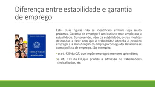 Diferença entre estabilidade e garantia
de emprego
Estas duas figuras não se identificam embora seja muito
próximas. Garantia de emprego é um instituto mais amplo que a
estabilidade. Compreende, além da estabilidade, outras medidas
destinadas a fazer com que o trabalhador obtenha o primeiro
emprego e a manutenção do emprego conseguido. Relaciona-se
com a política de emprego. São exemplos:
• o art. 429 da CLT, que impõe emprego a menores aprendizes;
•o art. 513 da CLT,que prioriza a admissão de trabalhadores
sindicalizados, etc.
 