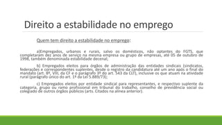 Direito a estabilidade no emprego
Quem tem direito a estabilidade no emprego:
a)Empregados, urbanos e rurais, salvo os domésticos, não optantes do FGTS, que
completaram dez anos de serviço na mesma empresa ou grupo de empresas, até 05 de outubro de
1998, também denominada estabilidade decenal;
b) Empregados eleitos para órgãos de administração das entidades sindicais (sindicatos,
federações e correspondentes suplentes, desde o registro da candidatura até um ano após o final do
mandato (art. 8º, VIII, da CF e o parágrafo 3º do art. 543 da CLT), inclusive os que atuam na atividade
rural (parágrafo único do art. 1º da Lei 5.889/73);
c) Empregados eleitos por entidade sindical para representantes, e respectivo suplente da
categoria, grupo ou ramo profissional em tribunal do trabalho, conselho de previdência social ou
colegiado de outros órgãos públicos (arts. Citados na alínea anterior).
 