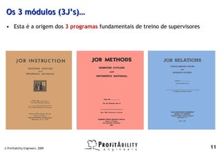 Os 3 módulos (3J’s)…
 • Esta é a origem dos 3 programas fundamentais de treino de supervisores




© Profitability Engineers, 2009                                             11
 