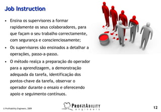 Job Instruction
 • Ensina os supervisores a formar
       rapidamente os seus colaboradores, para
       que façam o seu trabalho correctamente,
       com segurança e conscienciosamente;
 • Os supervisores são ensinados a detalhar as
       operações, passo-a-passo.
 • O método realça a preparação do operador
       para a aprendizagem, a demonstração
       adequada da tarefa, identificação dos
       pontos-chave da tarefa, observar o
       operador durante o ensaio e oferecendo
       apoio e seguimento contínuos.


© Profitability Engineers, 2009                  12
 