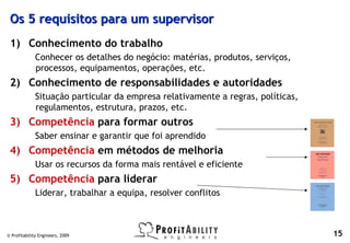 Os 5 requisitos para um supervisor
 1) Conhecimento do trabalho
              Conhecer os detalhes do negócio: matérias, produtos, serviços,
              processos, equipamentos, operações, etc.
 2) Conhecimento de responsabilidades e autoridades
              Situação particular da empresa relativamente a regras, políticas,
              regulamentos, estrutura, prazos, etc.
 3) Competência para formar outros
              Saber ensinar e garantir que foi aprendido
 4) Competência em métodos de melhoria
              Usar os recursos da forma mais rentável e eficiente
 5) Competência para liderar
              Liderar, trabalhar a equipa, resolver conflitos



© Profitability Engineers, 2009                                                   15
 