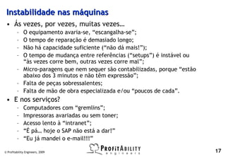 Instabilidade nas máquinas
 • Ás vezes, por vezes, muitas vezes…
         – O equipamento avaria-se, “escangalha-se”;
         – O tempo de reparação é demasiado longo;
         – Não há capacidade suficiente (“não dá mais!”);
         – O tempo de mudança entre referências (“setups”) é instável ou
           “às vezes corre bem, outras vezes corre mal”;
         – Micro-paragens que nem sequer são contabilizadas, porque “estão
           abaixo dos 3 minutos e não têm expressão”;
         – Falta de peças sobressalentes;
         – Falta de mão de obra especializada e/ou “poucos de cada”.
 • E nos serviços?
         –    Computadores com “gremlins”;
         –    Impressoras avariadas ou sem toner;
         –    Acesso lento à “intranet”;
         –    “É pá… hoje o SAP não está a dar!”
         –    “Eu já mandei o e-mail!!!”

© Profitability Engineers, 2009                                              17
 