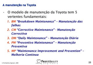 A manutenção na Toyota

 • O modelo de manutenção da Toyota tem 5
   vertentes fundamentais:
         1. BM “Breakdown Maintenance” – Manutenção das
            falhas
         2. CM “Corrective Maintenance” - Manutenção
            Correctiva
         3. DM “Daily Maintenance” – Manutenção Diária
         4. PM “Preventive Maintenance” – Manutenção
            Preventiva
         5. MP “Maintenance Improvement and Prevention” –
            Melhoria Contínua

© Profitability Engineers, 2009                             23
 