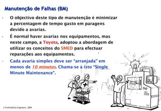Manutenção de Falhas (BM)
•      O objectivo deste tipo de manutenção é minimizar
       a percentagem de tempo gasto em paragens
       devido a avarias.
•      É normal haver avarias nos equipamentos, mas
       neste campo, a Toyota, adoptou a abordagem de
       utilizar os conceitos do SMED para efectuar
       reparações aos equipamentos.
•      Cada avaria simples deve ser “arranjada” em
       menos de 10 minutos. Chama-se a isto “Single
       Minute Maintenance”.




© Profitability Engineers, 2009                           24
 