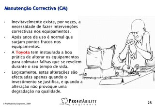 Manutenção Correctiva (CM)

•        Inevitavelmente existe, por vezes, a
         necessidade de fazer intervenções
         correctivas nos equipamentos.
•        Após anos de uso é normal que
         surjam pontos fracos nos
         equipamentos.
•        A Toyota tem instaurada a boa
         prática de alterar os equipamentos
         para colmatar falhas que se revelem
         durante o seu tempo de vida.
•        Logicamente, estas alterações são
         efectuadas apenas quando o
         investimento se justifica, e quando a
         alteração não provoque uma
         degradação na qualidade.

© Profitability Engineers, 2009                  25
 