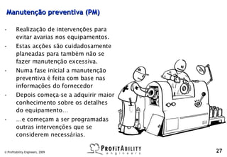 Manutenção preventiva (PM)

•       Realização de intervenções para
        evitar avarias nos equipamentos.
•       Estas acções são cuidadosamente
        planeadas para também não se
        fazer manutenção excessiva.
•       Numa fase inicial a manutenção
        preventiva é feita com base nas
        informações do fornecedor
•       Depois começa-se a adquirir maior
        conhecimento sobre os detalhes
        do equipamento…
•       …e começam a ser programadas
        outras intervenções que se
        considerem necessárias.

© Profitability Engineers, 2009             27
 