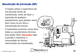 Manutenção de prevenção (MP)

•       A Toyota utiliza a experiência do
        seu pessoal sénior da
        manutenção, antes de fazer a
        aquisição de qualquer
        equipamento, para planear muito
        bem como irá ser feita a
        manutenção do mesmo.
•       É importante examinar muito bem
        todas as características técnicas
        para poder fazer alterações logo
        à partida e minimizar a
        necessidade de futuras
        intervenções de manutenção.


© Profitability Engineers, 2009             28
 