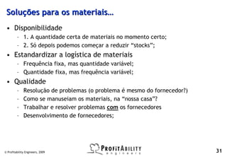 Soluções para os materiais…
 • Disponibilidade
         – 1. A quantidade certa de materiais no momento certo;
         – 2. Só depois podemos começar a reduzir “stocks”;
 • Estandardizar a logística de materiais
         – Frequência fixa, mas quantidade variável;
         – Quantidade fixa, mas frequência variável;
 • Qualidade
         –    Resolução de problemas (o problema é mesmo do fornecedor?)
         –    Como se manuseiam os materiais, na “nossa casa”?
         –    Trabalhar e resolver problemas com os fornecedores
         –    Desenvolvimento de fornecedores;




© Profitability Engineers, 2009                                            31
 