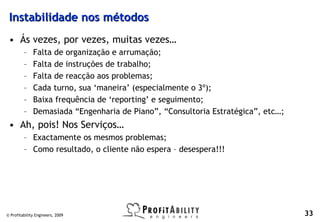Instabilidade nos métodos
 • Ás vezes, por vezes, muitas vezes…
         –    Falta de organização e arrumação;
         –    Falta de instruções de trabalho;
         –    Falta de reacção aos problemas;
         –    Cada turno, sua ‘maneira’ (especialmente o 3º);
         –    Baixa frequência de ‘reporting’ e seguimento;
         –    Demasiada “Engenharia de Piano”, “Consultoria Estratégica”, etc…;
 • Ah, pois! Nos Serviços…
         – Exactamente os mesmos problemas;
         – Como resultado, o cliente não espera – desespera!!!




© Profitability Engineers, 2009                                                   33
 