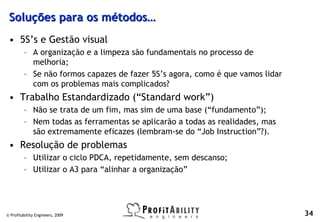 Soluções para os métodos…
 • 5S’s e Gestão visual
         – A organização e a limpeza são fundamentais no processo de
           melhoria;
         – Se não formos capazes de fazer 5S’s agora, como é que vamos lidar
           com os problemas mais complicados?
 • Trabalho Estandardizado (“Standard work”)
         – Não se trata de um fim, mas sim de uma base (“fundamento”);
         – Nem todas as ferramentas se aplicarão a todas as realidades, mas
           são extremamente eficazes (lembram-se do “Job Instruction”?).
 • Resolução de problemas
         – Utilizar o ciclo PDCA, repetidamente, sem descanso;
         – Utilizar o A3 para “alinhar a organização”




© Profitability Engineers, 2009                                                34
 