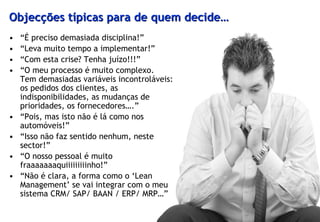 Objecções típicas para de quem decide…
•   “É preciso demasiada disciplina!”
•   “Leva muito tempo a implementar!”
•   “Com esta crise? Tenha juízo!!!”
•   “O meu processo é muito complexo.
    Tem demasiadas variáveis incontroláveis:
    os pedidos dos clientes, as
    indisponibilidades, as mudanças de
    prioridades, os fornecedores….”
•   “Pois, mas isto não é lá como nos
    automóveis!”
•   “Isso não faz sentido nenhum, neste
    sector!”
•   “O nosso pessoal é muito
    fraaaaaaaquiiiiiiiiinho!”
•   “Não é clara, a forma como o ‘Lean
    Management’ se vai integrar com o meu
    sistema CRM/ SAP/ BAAN / ERP/ MRP…”
 
