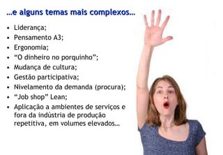 …e alguns temas mais complexos…
•   Liderança;
•   Pensamento A3;
•   Ergonomia;
•   “O dinheiro no porquinho”;
•   Mudança de cultura;
•   Gestão participativa;
•   Nivelamento da demanda (procura);
•   “Job shop” Lean;
•   Aplicação a ambientes de serviços e
    fora da indústria de produção
    repetitiva, em volumes elevados…
 