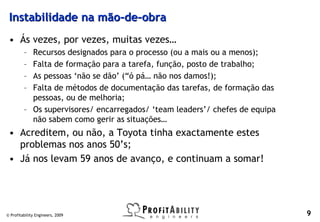 Instabilidade na mão-de-obra
 • Ás vezes, por vezes, muitas vezes…
         – Recursos designados para o processo (ou a mais ou a menos);
         – Falta de formação para a tarefa, função, posto de trabalho;
         – As pessoas ‘não se dão’ (“ó pá… não nos damos!);
         – Falta de métodos de documentação das tarefas, de formação das
           pessoas, ou de melhoria;
         – Os supervisores/ encarregados/ ‘team leaders’/ chefes de equipa
           não sabem como gerir as situações…
 • Acreditem, ou não, a Toyota tinha exactamente estes
   problemas nos anos 50’s;
 • Já nos levam 59 anos de avanço, e continuam a somar!




© Profitability Engineers, 2009                                              9
 