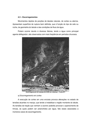 4.3 – Escorregamentos
Movimentos rápidos de porções de taludes naturais, de cortes ou aterros.
Apresentam superfície de ruptura bem definida, que é função do tipo de solo ou
rocha, da geometria do talude e das condições de fluxo de água.
Podem ocorrer devido à diversos fatores, tendo a água como principal
agente deflagrador, são observados com mais freqüência em períodos chuvosos.
Escorregamento em taludes de corte em rodovias – Fonte IPT
a) Escorregamento em cortes
A execução de cortes em uma encosta provoca alterações no estado de
tensões atuantes no maciço, que tende a instabilizar a região montante do talude.
As tensões de tração que venham a ocorrer poderão provocar o aparecimento de
trincas, às quais podem ser preenchidos por água, fato esses associados a
inúmeros casos de escorregamento.
 